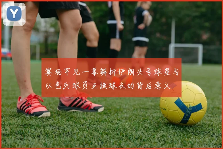 赛场罕见一幕解析伊朗头号球星与以色列球员互换球衣的背后意义