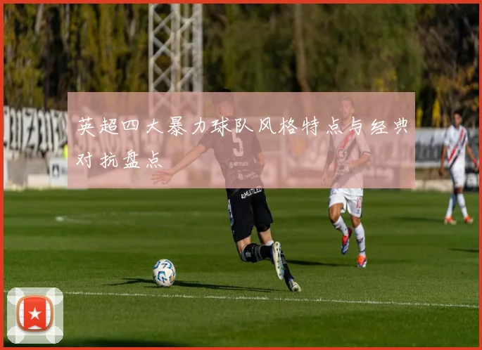 英超四大暴力球队风格特点与经典对抗盘点