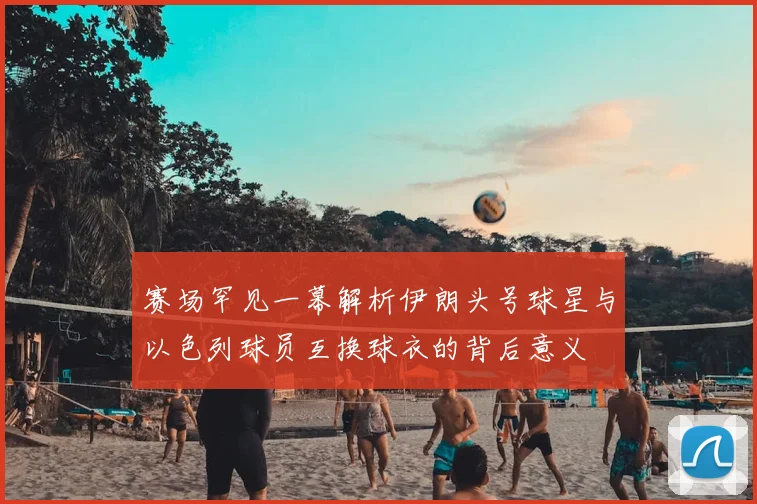 赛场罕见一幕解析伊朗头号球星与以色列球员互换球衣的背后意义