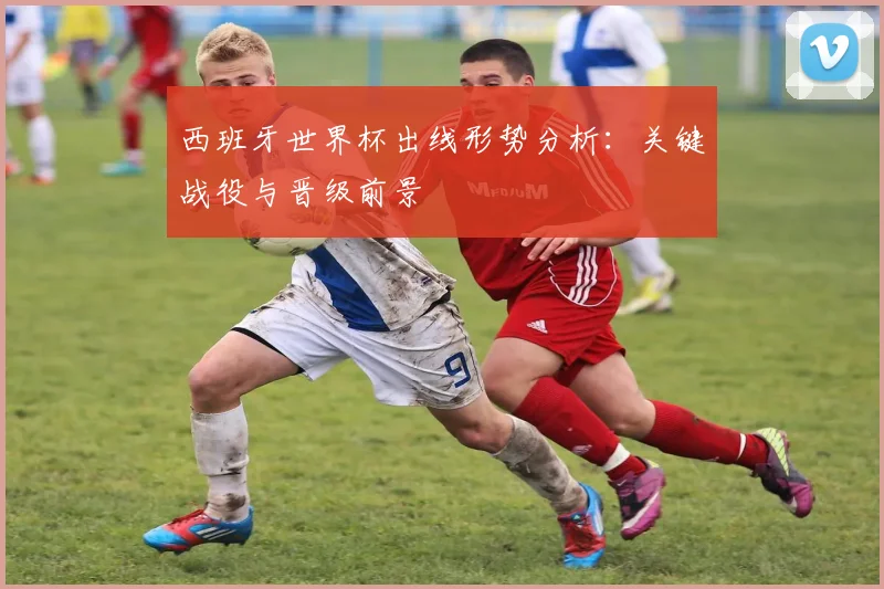 西班牙世界杯出线形势分析：关键战役与晋级前景